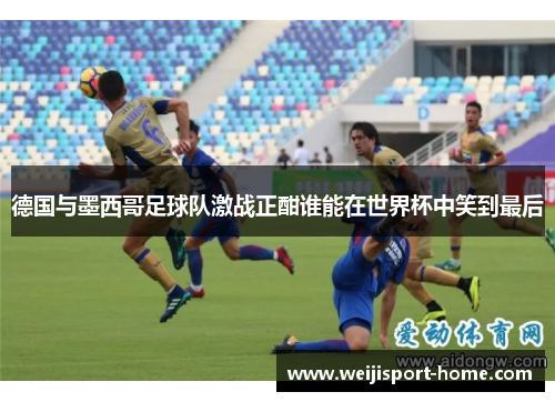 德国与墨西哥足球队激战正酣谁能在世界杯中笑到最后